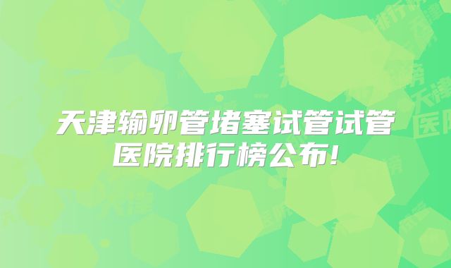 天津输卵管堵塞试管试管医院排行榜公布!