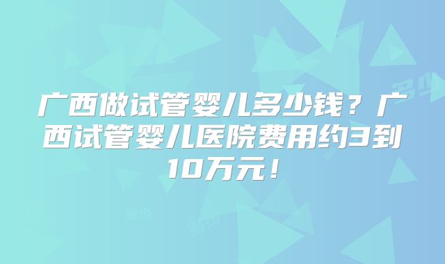 广西做试管婴儿多少钱?广西试管婴儿医院费用约3到10万元!