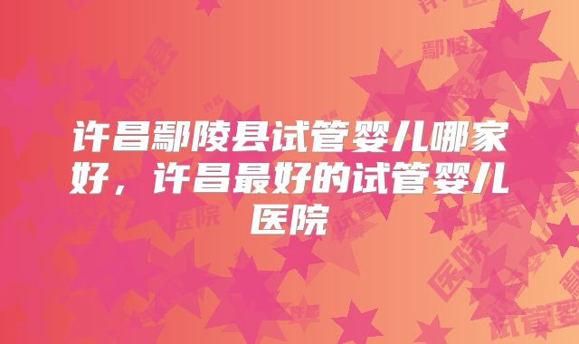 许昌鄢陵县试管婴儿哪家好，许昌最好的试管婴儿医院