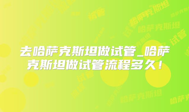 去哈萨克斯坦做试管_哈萨克斯坦做试管流程多久!