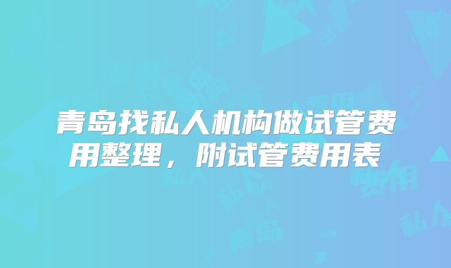 青岛找私人机构做试管费用整理，附试管费用表
