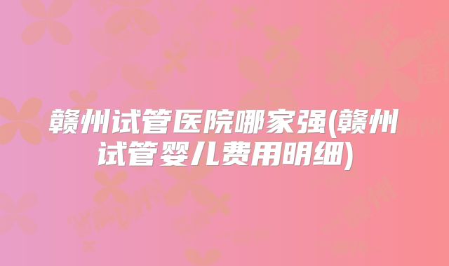 赣州试管医院哪家强(赣州试管婴儿费用明细)