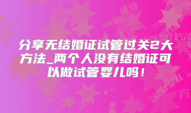分享无结婚证试管过关2大方法_两个人没有结婚证可以做试管婴儿吗!
