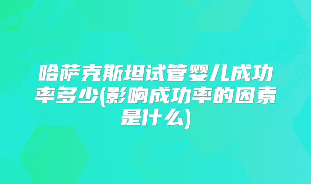 哈萨克斯坦试管婴儿成功率多少(影响成功率的因素是什么)