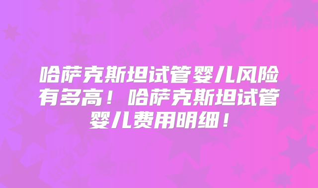 哈萨克斯坦试管婴儿风险有多高！哈萨克斯坦试管婴儿费用明细！