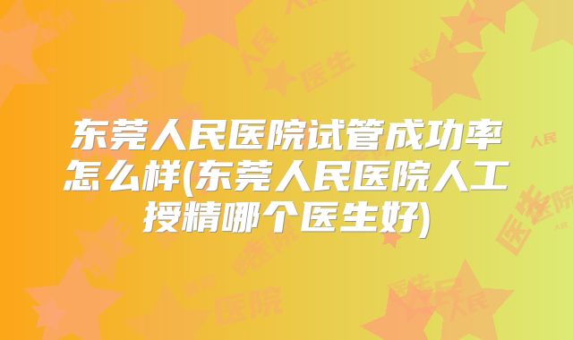 东莞人民医院试管成功率怎么样(东莞人民医院人工授精哪个医生好)