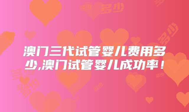 澳门三代试管婴儿费用多少,澳门试管婴儿成功率！