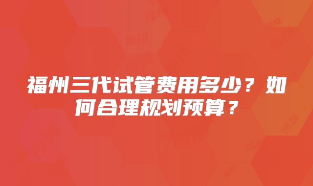 福州三代试管费用多少？如何合理规划预算？