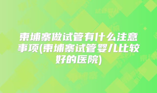 柬埔寨做试管有什么注意事项(柬埔寨试管婴儿比较好的医院)