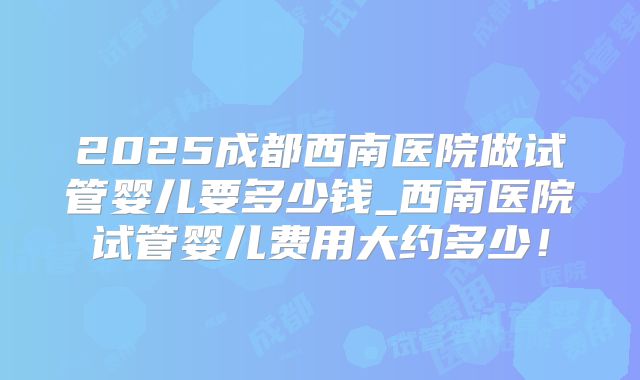 2025成都西南医院做试管婴儿要多少钱_西南医院试管婴儿费用大约多少!