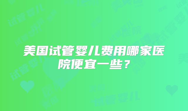 美国试管婴儿费用哪家医院便宜一些？