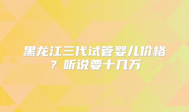 黑龙江三代试管婴儿价格？听说要十几万