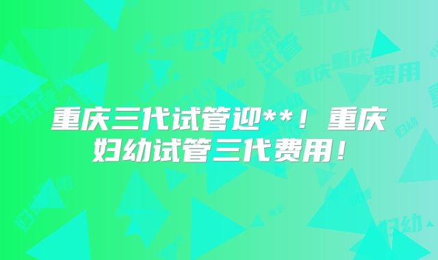 重庆三代试管迎**！重庆妇幼试管三代费用！