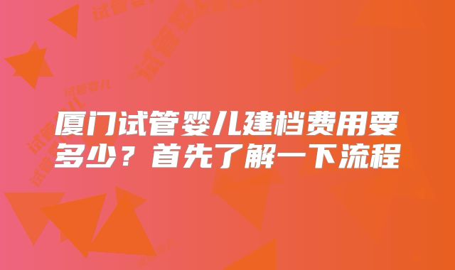 厦门试管婴儿建档费用要多少?首先了解一下流程