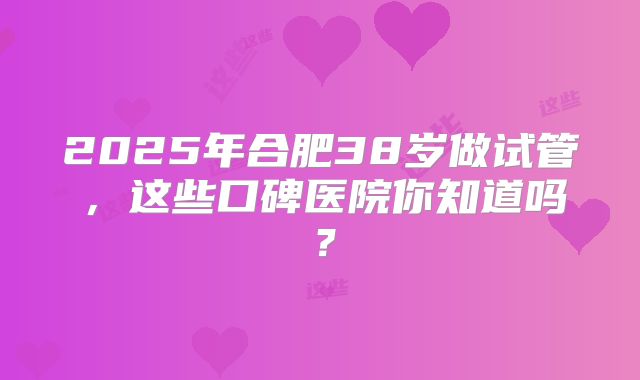2025年合肥38岁做试管，这些口碑医院你知道吗？