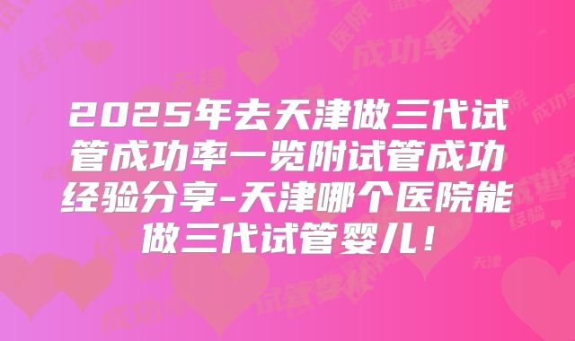 2025年去天津做三代试管成功率一览附试管成功经验分享-天津哪个医院能做三代试管婴儿！