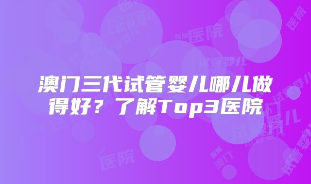 澳门三代试管婴儿哪儿做得好？了解Top3医院