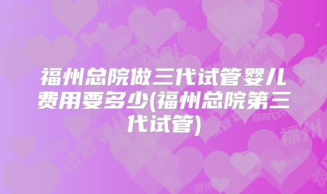 福州总院做三代试管婴儿费用要多少(福州总院第三代试管)