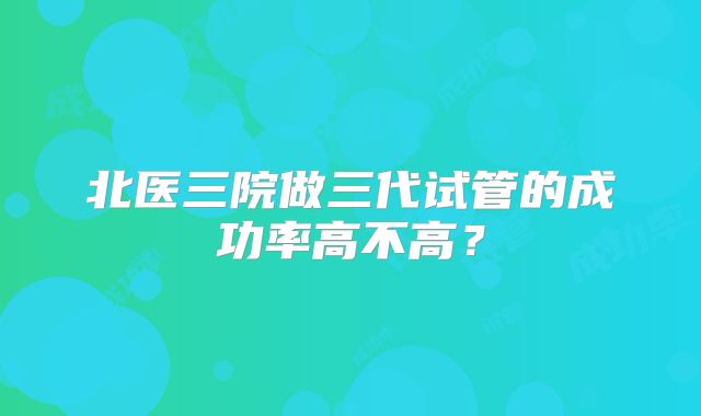 北医三院做三代试管的成功率高不高？