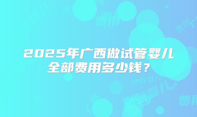 2025年广西做试管婴儿全部费用多少钱？