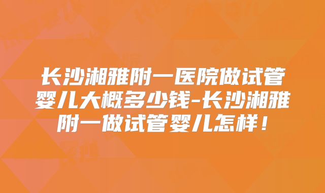 长沙湘雅附一医院做试管婴儿大概多少钱-长沙湘雅附一做试管婴儿怎样！