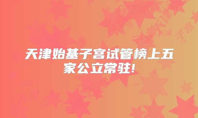 天津始基子宫试管榜上五家公立常驻!