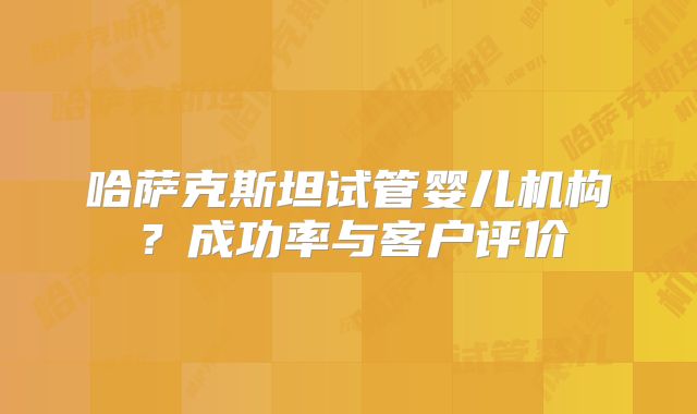 哈萨克斯坦试管婴儿机构？成功率与客户评价