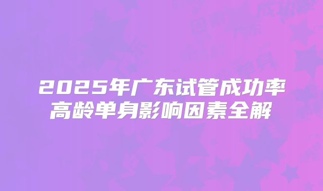 2025年广东试管成功率高龄单身影响因素全解
