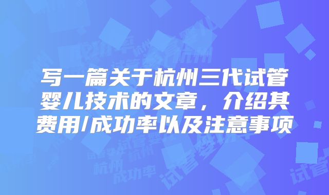 写一篇关于杭州三代试管婴儿技术的文章，介绍其费用/成功率以及注意事项