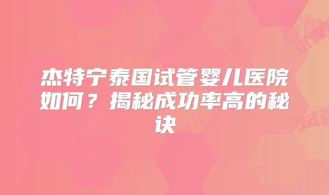 杰特宁泰国试管婴儿医院如何?揭秘成功率高的秘诀