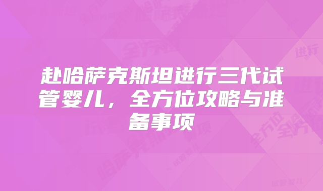 赴哈萨克斯坦进行三代试管婴儿,全方位攻略与准备事项