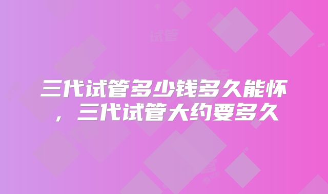 三代试管多少钱多久能怀,三代试管大约要多久