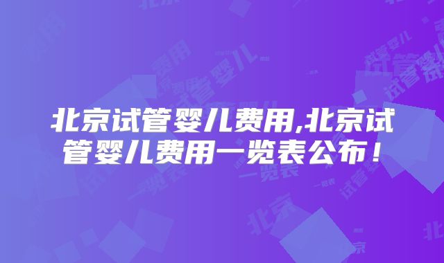 北京试管婴儿费用,北京试管婴儿费用一览表公布！