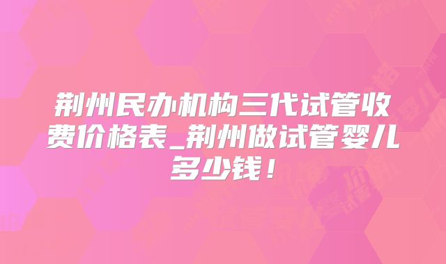 荆州民办机构三代试管收费价格表_荆州做试管婴儿多少钱！