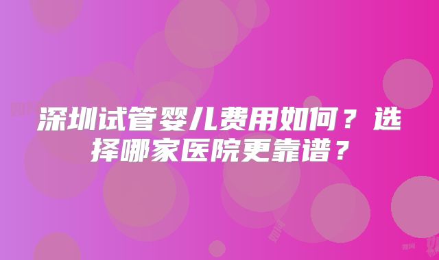 深圳试管婴儿费用如何？选择哪家医院更靠谱？