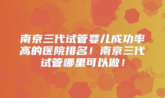 南京三代试管婴儿成功率高的医院排名！南京三代试管哪里可以做！