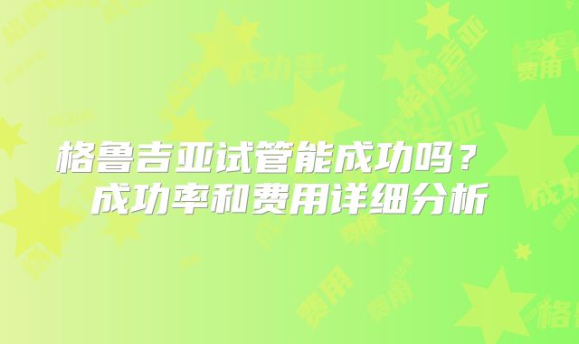格鲁吉亚试管能成功吗? 成功率和费用详细分析