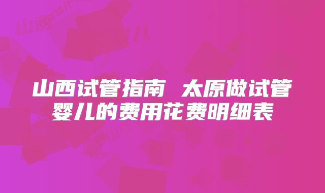山西试管指南 太原做试管婴儿的费用花费明细表