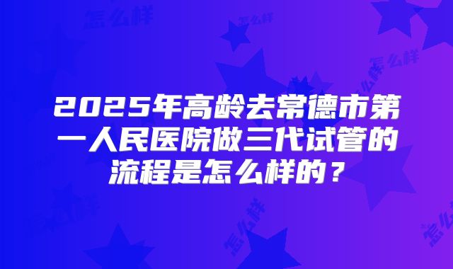 2025年高龄去常德市第一人民医院做三代试管的流程是怎么样的？