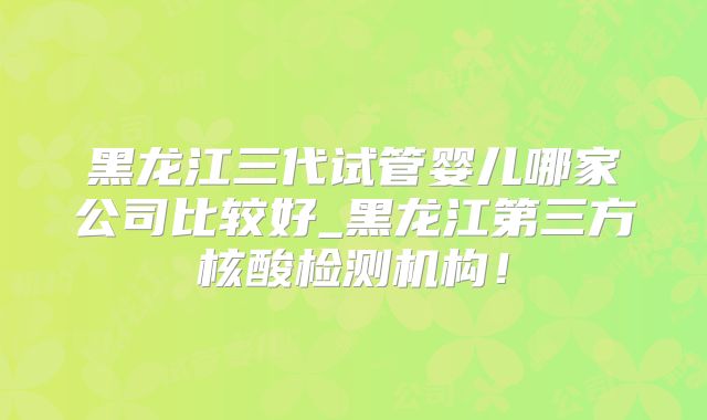 黑龙江三代试管婴儿哪家公司比较好_黑龙江第三方核酸检测机构！