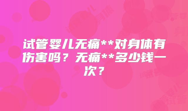 试管婴儿无痛**对身体有伤害吗?无痛**多少钱一次?
