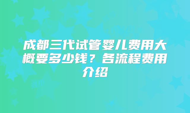 成都三代试管婴儿费用大概要多少钱？各流程费用介绍