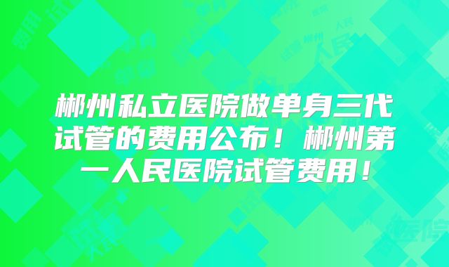 郴州私立医院做单身三代试管的费用公布!郴州第一人民医院试管费用!