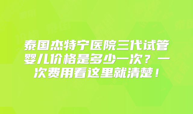 泰国杰特宁医院三代试管婴儿价格是多少一次？一次费用看这里就清楚！