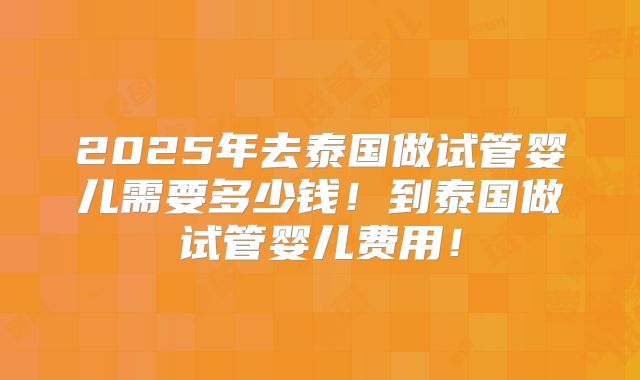 2025年去泰国做试管婴儿需要多少钱！到泰国做试管婴儿费用！