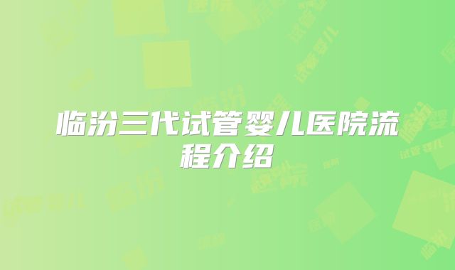 临汾三代试管婴儿医院流程介绍