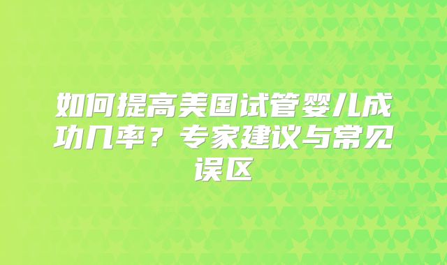 如何提高美国试管婴儿成功几率？专家建议与常见误区