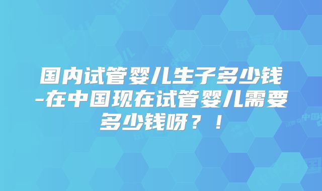 国内试管婴儿生子多少钱-在中国现在试管婴儿需要多少钱呀?!