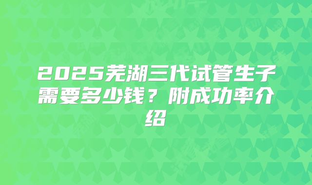 2025芜湖三代试管生子需要多少钱？附成功率介绍