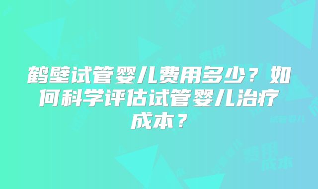 鹤壁试管婴儿费用多少？如何科学评估试管婴儿治疗成本？